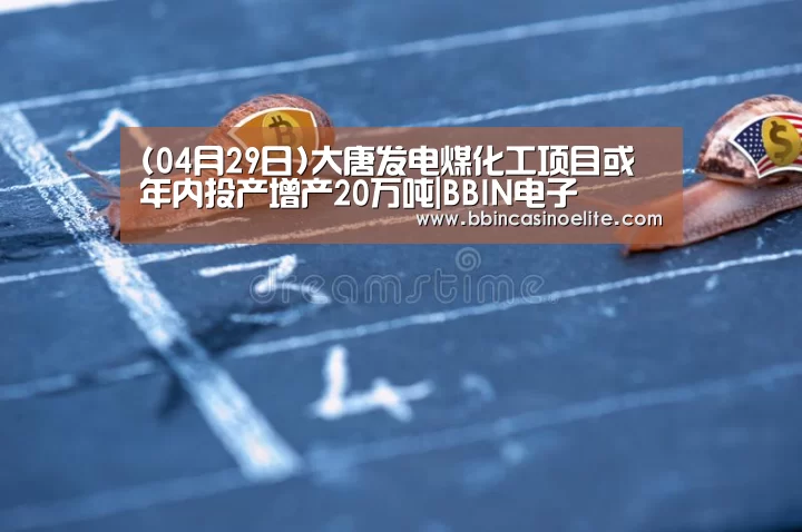 (04月29日)大唐发电煤化工项目或年内投产增产20万吨|BBIN电子(图2) BBIN百家乐